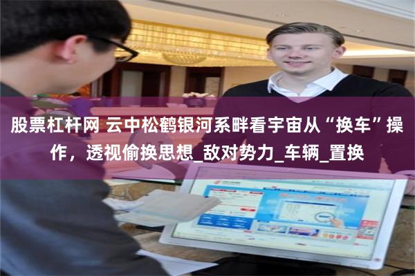 股票杠杆网 云中松鹤银河系畔看宇宙从“换车”操作，透视偷换思想_敌对势力_车辆_置换